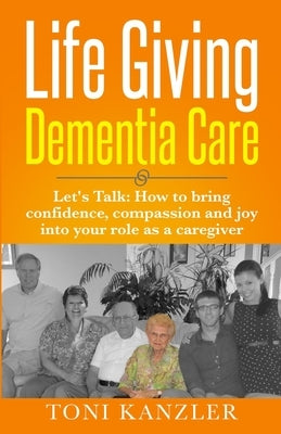 Life Giving Dementia Care: Let's Talk: How to Bring Confidence, Compassion and Joy Into Your Role as a Caregiver by Kanzler, Toni
