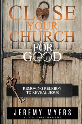 Close Your Church for Good: Removing Religion to Reveal Jesus by Myers, Jeremy