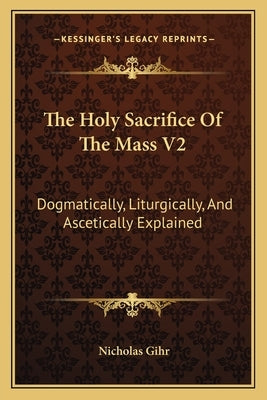 The Holy Sacrifice of the Mass V2: Dogmatically, Liturgically, and Ascetically Explained by Gihr, Nicholas