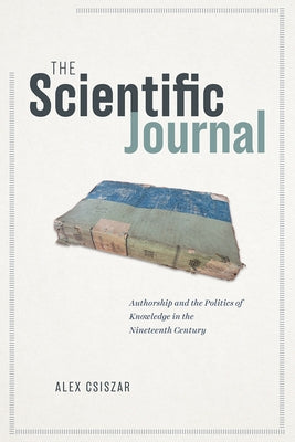 The Scientific Journal: Authorship and the Politics of Knowledge in the Nineteenth Century by Csiszar, Alex