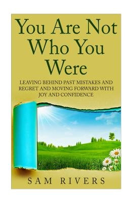 You Are Not Who You Were: Leaving Behind Past Mistakes and Regrets and Move Forward with Joy and Confidence by Rivers, Sam