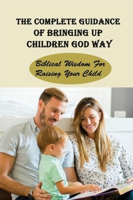 The Complete Guidance Of Bringing Up Children God Way: Biblical Wisdom For Raising Your Child: What Does The Bible Say About Raising Your Child by Huttar, Junita