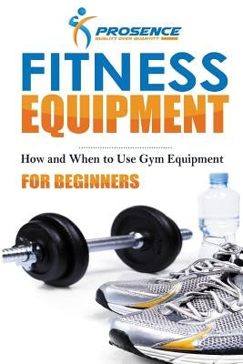 Fitness Equipment for Beginners: How and When to use gym equipment by Prosence