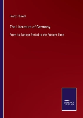 The Literature of Germany: From its Earliest Period to the Present Time by Thimm, Franz