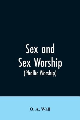 Sex and Sex Worship (phallic Worship): A Scientific Treatise on Sex, Its Nature and Function, and Its Influence on Art, Science, Architecture, and Rel by Wall, O. a.