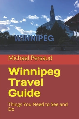 Winnipeg Travel Guide: Things You Need to See and Do by Persaud, Michael