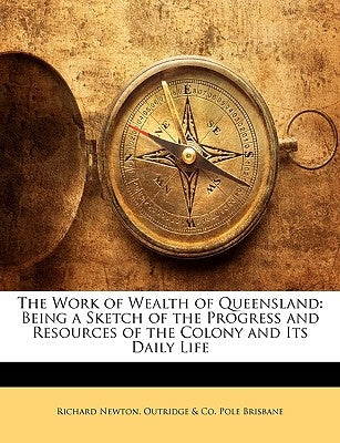 The Work of Wealth of Queensland: Being a Sketch of the Progress and Resources of the Colony and Its Daily Life by Newton, Richard