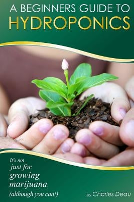 A Beginner's Guide to Hydroponics: : It's not just for growing marijuana! (Although you can) by Deau, Charles
