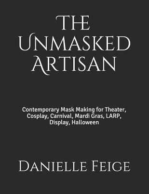 The Unmasked Artisan: Contemporary Mask Making for Theater, Cosplay, Carnival, Mardi Gras, Larp, Display, Halloween by Feige, Danielle