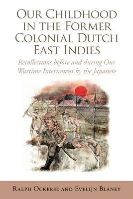 Our Childhood in the Former Colonial Dutch East Indies: Recollections Before and During Our Wartime Internment by the Japanese by Ralph Ockerse