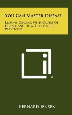You Can Master Disease: Lessons Dealing With Causes Of Disease And How They Can Be Prevented by Jensen, Bernard