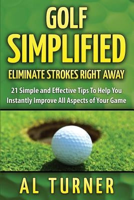 Golf Simplified: Eliminate Strokes Right Away: 21 Simple and Effective Tips To Help You Instantly Improve All Aspects of Your Game by Turner, Al