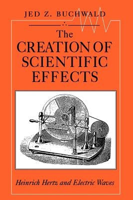 The Creation of Scientific Effects: Heinrich Hertz and Electric Waves by Buchwald, Jed Z.