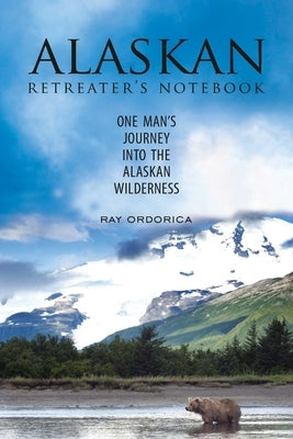 The Alaskan Retreater's Notebook: One Man's Journey Into the Alaskan Wilderness by Ordorica, Ray