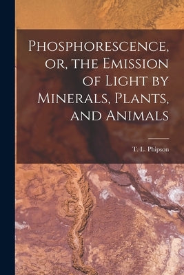 Phosphorescence, or, the Emission of Light by Minerals, Plants, and Animals by Phipson, T. L. (Thomas Lamb) 1833-1908