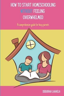 How to Start Homeschooling Without Feeling Overwhelmed: A Comprehensive Guide for Busy Parents by Lahaela, Deborah