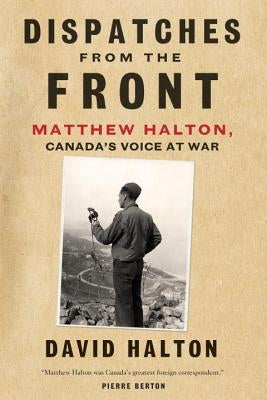Dispatches from the Front: The Life of Matthew Halton, Canada's Voice at War by Halton, David
