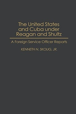 The United States and Cuba Under Reagan and Shultz: A Foreign Service Officer Reports by Skoug, Kenneth N.