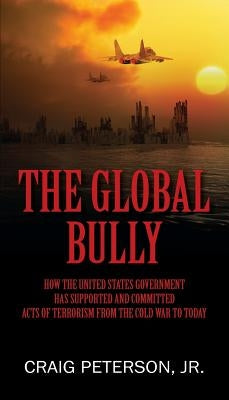 The Global Bully: How the United States Government Has Supported and Committed Acts of Terrorism from the Cold War to Today by Peterson, Craig, Jr.