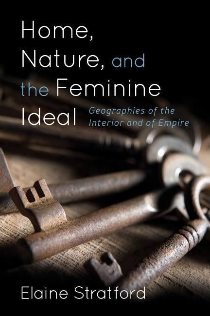 Home, Nature, and the Feminine Ideal: Geographies of the Interior and of Empire by Stratford, Elaine