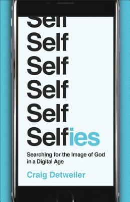 Selfies: Searching for the Image of God in a Digital Age by Detweiler, Craig