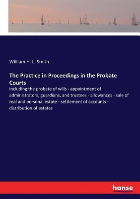 The Practice in Proceedings in the Probate Courts: including the probate of wills - appointment of administrators, guardians, and trustees - allowance by Smith, William H. L.