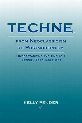 Techne, from Neoclassicism to Postmodernism: Understanding Writing as a Useful, Teachable Art by Pender, Kelly