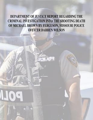 Department of Justice Report Regarding the Criminal Investigation Into The Shooting Death of Michael Brown by Ferguson, Missouri Police Officer Darren by Justice, U. S. Department of