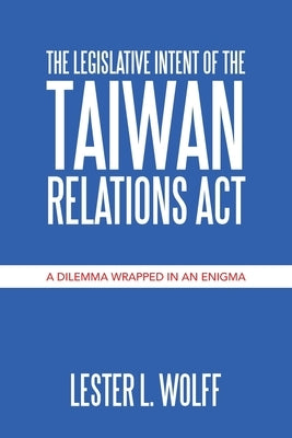The Legislative Intent of the Taiwan Relations Act: A Dilemma Wrapped in an Enigma by Wolff, Lester L.