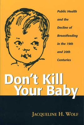 Don't Kill Your Baby: Public Health and the Decline of Breastf in the 19th and 20th Centuries by Wolf, Jacqueline