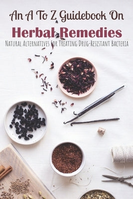 An A To Z Guidebook On Herbal Remedies: Natural Alternatives For Treating Drug-Resistant Bacteria: Herbal Antibiotics For Humans by Roeschley, Erica