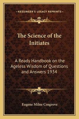 The Science of the Initiates: A Ready Handbook on the Ageless Wisdom of Questions and Answers 1934 by Cosgrove, Eugene Milne