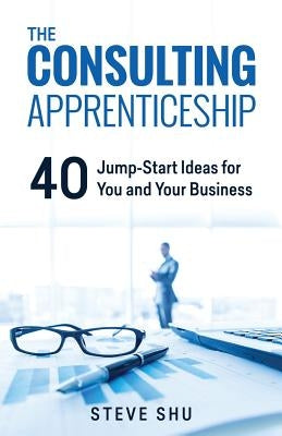 The Consulting Apprenticeship: 40 Jump-Start Ideas for You and Your Business by Shu, Steve