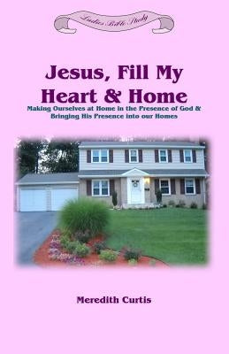 Jesus, Fill My Heart & Home: Making Ourselves at Home in the Presence of God and Bringing His Presence into Our Homes by Curtis, Meredith