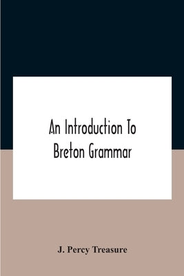 An Introduction To Breton Grammar; Designed Chiefly For Those Celts And Others In Great Britain Who Desire A Literary Acquaintance, Through The Englis by Percy Treasure, J.