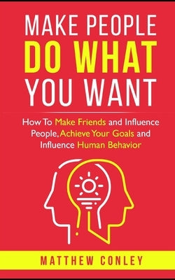 Make People Do What You Want: How To Make Friends and Influence People, Achieve Your Goals and Influence Human Behavior by Conley, Matthew