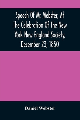 Speech Of Mr. Webster, At The Celebration Of The New York New England Society, December 23, 1850 by Webster, Daniel