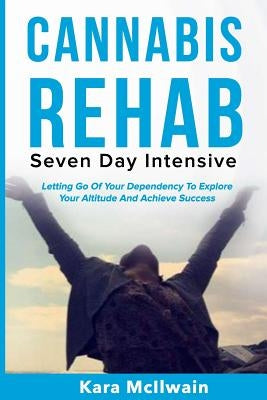 Cannabis Rehab: Seven Day Intensive: Letting Go Of Your Dependency To Explore Your Altitude And Achieve Success by McIlwain, Kara