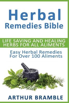 Herbal Remedies Bible: Life Saving And Healing Herbs For All Ailments: Easy Herbal Remedies For Over 100 Ailments by Bramble, Arthur
