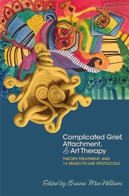 Complicated Grief, Attachment, and Art Therapy: Theory, Treatment, and 14 Ready-To-Use Protocols by Macwilliam, Briana