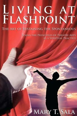 Living at Flashpoint: The Art of Sustaining the Spontaneous: Using the Principles of Theatre Arts As A Spiritual Practice by Thomas Sala, Mary