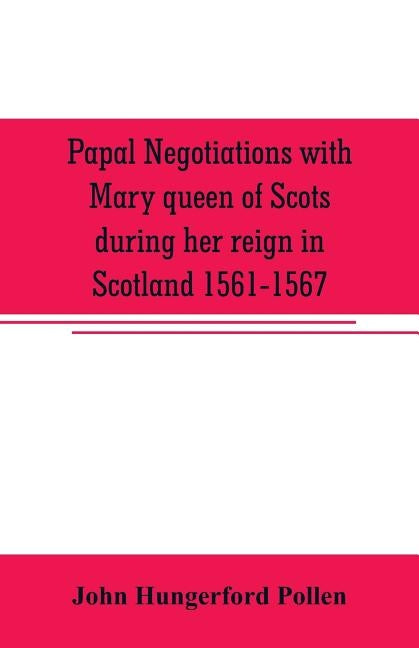 Papal negotiations with Mary queen of Scots during her reign in Scotland 1561-1567 by Hungerford Pollen, John