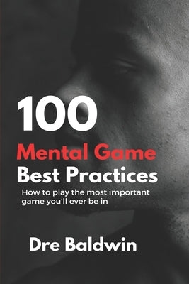 100 Mental Game Best Practices: How To Play The Most Important Game You'll Ever Play by Baldwin, Dre