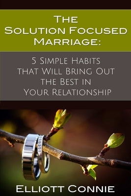 The Solution Focused Marriage: 5 Simple Habits That Will Bring Out the Best in Your Relationship by Connie, Elliott