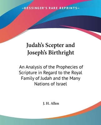Judah's Scepter and Joseph's Birthright: An Analysis of the Prophecies of Scripture in Regard to the Royal Family of Judah and the Many Nations of Isr by Allen, J. H.