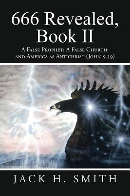 666 Revealed, Book II: A False Prophet; A False Church: And America as Antichrist (John 5:39) by Smith, Jack H.