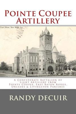 Pointe Coupee Artillery: A Confederate Battalion of Light Artillery from Pointe Coupee, East Baton Rouge, Orleans & Livingston Parishes by Decuir, Randy