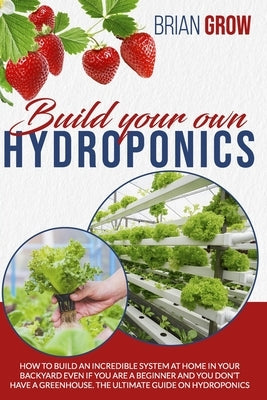 Build Your Own Hydroponics: How to Build an Incredible System at Home in Your Backyard Even If You Are a Beginner and You Don't Have a Greenhouse. by Grow, Brian