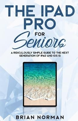 The iPad Pro for Seniors: A Ridiculously Simple Guide to the Next Generation of iPad and IOS 12 by Norman, Brian