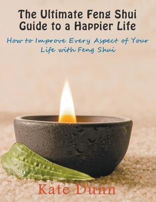 The Ultimate Feng Shui Guide to a Happier Life: How to Improve Every Aspect of Your Life with Feng Shui by Dunn, Kate